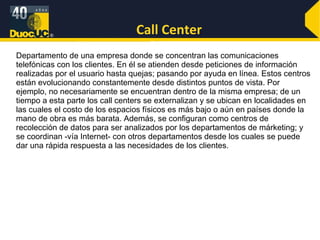 Call Center Departamento de una empresa donde se concentran las comunicaciones telefónicas con los clientes. En él se atienden desde peticiones de información realizadas por el usuario hasta quejas; pasando por ayuda en línea. Estos centros están evolucionando constantemente desde distintos puntos de vista. Por ejemplo, no necesariamente se encuentran dentro de la misma empresa; de un tiempo a esta parte los call centers se externalizan y se ubican en localidades en las cuales el costo de los espacios físicos es más bajo o aún en países donde la mano de obra es más barata. Además, se configuran como centros de recolección de datos para ser analizados por los departamentos de márketing; y se coordinan -vía Internet- con otros departamentos desde los cuales se puede dar una rápida respuesta a las necesidades de los clientes.  
