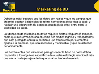 Marketing de BD Debemos estar seguros que los datos son reales y que los campos que creamos estarán disponibles de forma homogénea para toda la base, y realizar una depuración de datos adecuada para evitar entre otros la duplicidad de datos. La utilización de las bases de datos requiere ciertos resguardos mínimos como que la información sea obtenida por medios legales y transparentes, que esté protegida contra la pérdida o uso fraudulento por elementos ajenos a la empresa, que sea accesible y modificable, y que se actualice periódicamente. Las herramientas que utilicemos para gestionar la base de datos deben responder a los objetivos específicos de nuestra estrategia relacional más que a una moda pasajera de lo que está haciendo el mercado. 