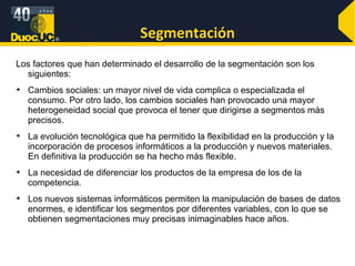 Segmentación Los factores que han determinado el desarrollo de la segmentación son los siguientes: Cambios sociales: un mayor nivel de vida complica o especializada el consumo. Por otro lado, los cambios sociales han provocado una mayor heterogeneidad social que provoca el tener que dirigirse a segmentos más precisos. La evolución tecnológica que ha permitido la flexibilidad en la producción y la incorporación de procesos informáticos a la producción y nuevos materiales. En definitiva la producción se ha hecho más flexible. La necesidad de diferenciar los productos de la empresa de los de la competencia. Los nuevos sistemas informáticos permiten la manipulación de bases de datos enormes, e identificar los segmentos por diferentes variables, con lo que se obtienen segmentaciones muy precisas inimaginables hace años. 