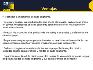 Ventajas Reconocer la importancia de cada segmento. Detectar y analizar las oportunidades que ofrece el mercado, evaluando el grado en que las necesidades de cada segmento están cubiertas con los productos y servicios existentes. Adecuar los productos y las políticas de marketing a los gustos y preferencias de cada subgrupo. Preparar estrategias y presupuestos basados en una información más fiable para cada segmento específico y realizar previsiones con más fundamento. Poder compaginar adecuadamente los mensajes publicitarios y los medios utilizados con las características y hábitos de cada segmento. Organizar mejor la red de distribución y los puntos de venta de la empresa, según las peculiaridades de cada segmento y sus características de consumo. 