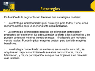 Estrategias En función de la segmentación tenemos tres estrategias posibles: La estrategia indiferenciada: igual estrategia para todos. Tiene  unos menores costos pero un menor ajuste a los mercados. La estrategia diferenciada: consiste en diferenciar estrategias y productos por segmento. Se adecua mejor la oferta a los segmentos y se pueden conseguir mejores ventas en éstos,  finalizando con mayores ventas totales. Puede implicar mayores costes, pero también mayores beneficios. La estrategia concentrada: es centrarse en un sector concreto, se adquiere un mejor conocimiento de nuestros consumidores, mayor fidelización, y mayor participación, aunque nos dirijamos a un mercado más limitado. 