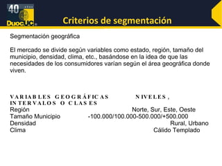 Criterios de segmentación Segmentación geográfica El mercado se divide según variables como estado, región, tamaño del municipio, densidad, clima, etc., basándose en la idea de que las necesidades de los consumidores varían según el área geográfica donde viven. VARIABLES GEOGRÁFICAS  NIVELES, INTERVALOS O CLASES Región      Norte, Sur, Este, Oeste Tamaño Municipio    -100.000/100.000-500.000/+500.000 Densidad      Rural, Urbano Clima      Cálido Templado 