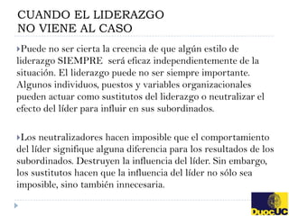 CUANDO EL LIDERAZGO
NO VIENE AL CASO
Puede  no ser cierta la creencia de que algún estilo de
liderazgo SIEMPRE será eficaz independientemente de la
situación. El liderazgo puede no ser siempre importante.
Algunos individuos, puestos y variables organizacionales
pueden actuar como sustitutos del liderazgo o neutralizar el
efecto del líder para influir en sus subordinados.

Los  neutralizadores hacen imposible que el comportamiento
del líder signifique alguna diferencia para los resultados de los
subordinados. Destruyen la influencia del líder. Sin embargo,
los sustitutos hacen que la influencia del líder no sólo sea
imposible, sino también innecesaria.
 