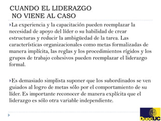 CUANDO EL LIDERAZGO
NO VIENE AL CASO
La experiencia y la capacitación pueden reemplazar la
necesidad de apoyo del líder o su habilidad de crear
estructuras y reducir la ambigüedad de la tarea. Las
características organizacionales como metas formalizadas de
manera implícita, las reglas y los procedimientos rígidos y los
grupos de trabajo cohesivos pueden reemplazar el liderazgo
formal.

Es  demasiado simplista suponer que los subordinados se ven
guiados al logro de metas sólo por el comportamiento de su
líder. Es importante reconocer de manera explícita que el
liderazgo es sólo otra variable independiente.
 