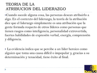 TEORIA DE LA
ATRIBUCION DEL LIDERAZGO
Cuando   sucede alguna cosa, las personas desean atribuirlo a
algo. En el contexto del liderazgo, la teoría de la atribución
dice que el liderazgo simplemente es una atribución que la
gente formula respecto de otros líderes como personas que
tienen rasgos como inteligencia, personalidad extrovertida,
fuertes habilidades de expresión verbal, energía, comprensión
y diligencia.

 La evidencia indica que se percibe a un líder heroico como
alguien que toma una causa difícil o impopular y, gracias a su
determinación y tenacidad, tiene éxito al final.
 