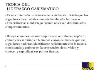 TEORIA DEL
 LIDERAZGO CARISMATICO
Es una extensión de la teoría de la atribución. Señala que los
seguidores hacen atribuciones de habilidades heroicas o
extraordinarias al liderazgo cuando observan determinados
comportamientos.

Rasgos  comunes: visión compulsiva o sentido de propósito,
comunicar esa visión en términos claros, de manera que sus
seguidores pudieran identificarse rápidamente con la misma,
consistencia y enfoque en la prosecución de su visión y
conocer y capitalizar sus puntos fuertes.
 
