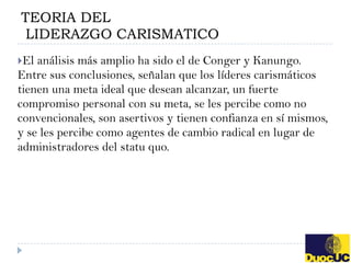 TEORIA DEL
 LIDERAZGO CARISMATICO
El análisis más amplio ha sido el de Conger y Kanungo.
Entre sus conclusiones, señalan que los líderes carismáticos
tienen una meta ideal que desean alcanzar, un fuerte
compromiso personal con su meta, se les percibe como no
convencionales, son asertivos y tienen confianza en sí mismos,
y se les percibe como agentes de cambio radical en lugar de
administradores del statu quo.
 