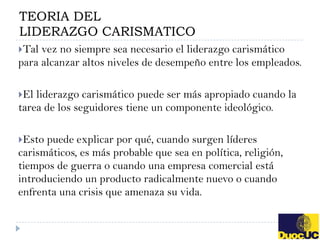 TEORIA DEL
LIDERAZGO CARISMATICO
Tal vez no siempre sea necesario el liderazgo carismático
para alcanzar altos niveles de desempeño entre los empleados.

El liderazgo carismático puede ser más apropiado cuando la
tarea de los seguidores tiene un componente ideológico.

Esto puede explicar por qué, cuando surgen líderes
carismáticos, es más probable que sea en política, religión,
tiempos de guerra o cuando una empresa comercial está
introduciendo un producto radicalmente nuevo o cuando
enfrenta una crisis que amenaza su vida.
 
