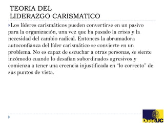 TEORIA DEL
LIDERAZGO CARISMATICO
Los líderes carismáticos pueden convertirse en un pasivo
para la organización, una vez que ha pasado la crisis y la
necesidad del cambio radical. Entonces la abrumadora
autoconfianza del líder carismático se convierte en un
problema. No es capaz de escuchar a otras personas, se siente
incómodo cuando lo desafían subordinados agresivos y
comienza a tener una creencia injustificada en “lo correcto” de
sus puntos de vista.
 
