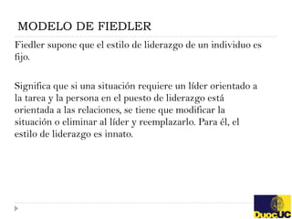 MODELO DE FIEDLER
Fiedler supone que el estilo de liderazgo de un individuo es
fijo.

Significa que si una situación requiere un líder orientado a
la tarea y la persona en el puesto de liderazgo está
orientada a las relaciones, se tiene que modificar la
situación o eliminar al líder y reemplazarlo. Para él, el
estilo de liderazgo es innato.
 