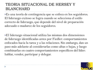 TEORIA SITUACIONAL DE HERSEY Y
BLANCHARD
Es  una teoría de contingencia que se enfoca en los seguidores.
El liderazgo exitoso se logra cuando se selecciona el estilo
correcto de liderazgo, que depende del nivel de preparación
adecuado o madurez de los seguidores.

El liderazgo situacional utiliza las mismas dos dimensiones
de liderazgo identificadas antes por Fiedler: comportamientos
enfocados hacia la tarea y a las relaciones. Sin embargo, dan un
paso más adelante al considerarlas como altas o bajas, y luego
combinarlas en cuatro comportamientos específicos del líder:
hablar, vender, participar y delegar.
 