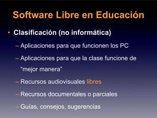 Software Libre en Educación
• Clasificación (no informática)
  – Aplicaciones para que funcionen los PC

  – Aplicaciones para que la clase funcione de
   “mejor manera”

  – Recursos audiovisuales libres

  – Recursos documentales o parciales

  – Guías, consejos, sugerencias
 