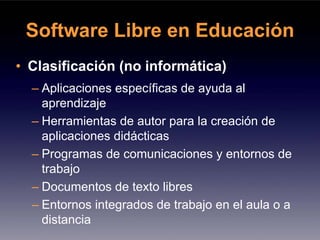 Software Libre en Educación
• Clasificación (no informática)
  – Aplicaciones específicas de ayuda al
    aprendizaje
  – Herramientas de autor para la creación de
    aplicaciones didácticas
  – Programas de comunicaciones y entornos de
    trabajo
  – Documentos de texto libres
  – Entornos integrados de trabajo en el aula o a
    distancia
 
