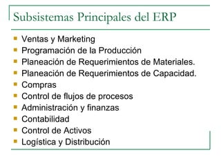 Subsistemas Principales del ERP Ventas y Marketing Programación de la Producción  Planeación de Requerimientos de Materiales. Planeación de Requerimientos de Capacidad. Compras Control de flujos de procesos Administración y finanzas Contabilidad Control de Activos Logística y Distribución 