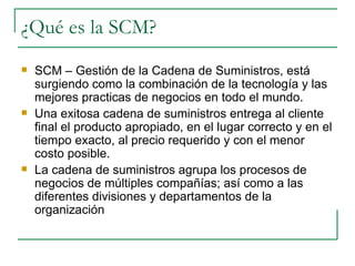 ¿Qué es la SCM? SCM – Gestión de la Cadena de Suministros, está surgiendo como la combinación de la tecnología y las mejores practicas de negocios en todo el mundo. Una exitosa cadena de suministros entrega al cliente final el producto apropiado, en el lugar correcto y en el tiempo exacto, al precio requerido y con el menor costo posible. La cadena de suministros agrupa los procesos de negocios de múltiples compañías; así como a las diferentes divisiones y departamentos de la organización 