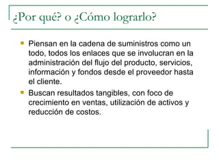 Piensan en la cadena de suministros como un todo, todos los enlaces que se involucran en la administración del flujo del producto, servicios, información y fondos desde el proveedor hasta el cliente. Buscan resultados tangibles, con foco de crecimiento en ventas, utilización de activos y reducción de costos. ¿Por qué? o ¿Cómo lograrlo? 