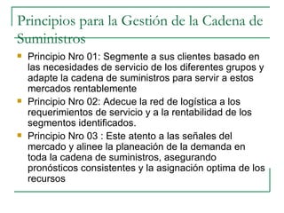 Principios para la Gestión de la Cadena de Suministros Principio Nro 01: Segmente a sus clientes basado en las necesidades de servicio de los diferentes grupos y adapte la cadena de suministros para servir a estos mercados rentablemente Principio Nro 02: Adecue la red de logística a los requerimientos de servicio y a la rentabilidad de los segmentos identificados.  Principio Nro 03 : Este atento a las señales del mercado y alinee la planeación de la demanda en toda la cadena de suministros, asegurando pronósticos consistentes y la asignación optima de los recursos 