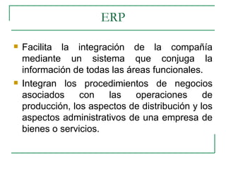 ERP Facilita la integración de la compañía mediante un sistema que conjuga la información de todas las áreas funcionales. Integran los procedimientos de negocios asociados con las operaciones de producción, los aspectos de distribución y los aspectos administrativos de una empresa de bienes o servicios.  