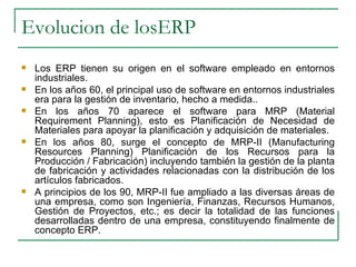 Evolucion de losERP Los ERP tienen su origen en el software empleado en entornos industriales. En los años 60, el principal uso de software en entornos industriales era para la gestión de inventario, hecho a medida.. En los años 70 aparece el software para MRP (Material Requirement Planning), esto es Planificación de Necesidad de Materiales para apoyar la planificación y adquisición de materiales. En los años 80, surge el concepto de MRP-II (Manufacturing Resources Planning) Planificación de los Recursos para la Producción / Fabricación) incluyendo también la gestión de la planta de fabricación y actividades relacionadas con la distribución de los artículos fabricados. A principios de los 90, MRP-II fue ampliado a las diversas áreas de una empresa, como son Ingeniería, Finanzas, Recursos Humanos, Gestión de Proyectos, etc.; es decir la totalidad de las funciones desarrolladas dentro de una empresa, constituyendo finalmente de concepto ERP. 