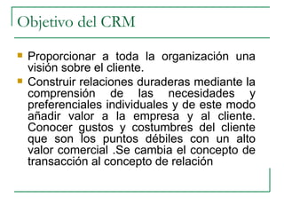 Objetivo del CRM Proporcionar a toda la organización una visión sobre el cliente. Construir relaciones duraderas mediante la comprensión de las necesidades y preferenciales individuales y de este modo añadir valor a la empresa y al cliente. Conocer gustos y costumbres del cliente que son los puntos débiles con un alto valor comercial .Se cambia el concepto de transacción al concepto de relación 