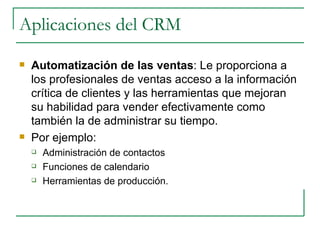 Aplicaciones del CRM Automatización de las ventas : Le proporciona a los profesionales de ventas acceso a la información crítica de clientes y las herramientas que mejoran su habilidad para vender efectivamente como también la de administrar su tiempo.  Por ejemplo:  Administración de contactos Funciones de calendario Herramientas de producción. 