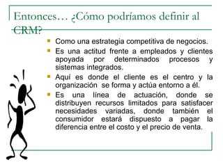 Entonces… ¿Cómo podríamos definir al CRM? Como una estrategia competitiva de negocios. Es una actitud frente a empleados y clientes apoyada por determinados procesos y sistemas integrados. Aquí es donde el cliente es el centro y la organización  se forma y actúa entorno a él.  Es una línea de actuación, donde se distribuyen recursos limitados para satisfacer necesidades variadas, donde también el consumidor estará dispuesto a pagar la diferencia entre el costo y el precio de venta. 