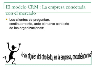 El modelo CRM : La empresa conectada con el mercado Los clientes se preguntan, continuamente, ante el nuevo contexto de las organizaciones: ¿Hay alguien del otro lado, en la empresa, escuchándonos? 