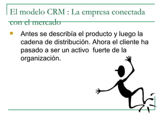 El modelo CRM : La empresa conectada con el mercado Antes se describía el producto y luego la cadena de distribución. Ahora el cliente ha pasado a ser un activo  fuerte de la organización.  