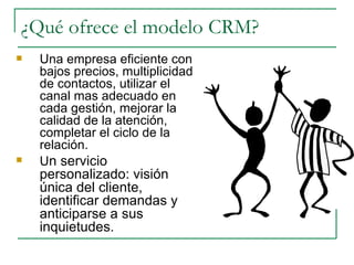 ¿Qué ofrece el modelo CRM? Una empresa eficiente con bajos precios, multiplicidad de contactos, utilizar el canal mas adecuado en cada gestión, mejorar la calidad de la atención, completar el ciclo de la relación. U n servicio personalizado: visión única del cliente, identificar demandas y anticiparse a sus inquietudes. 
