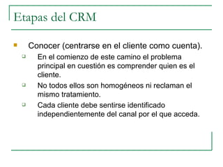 Etapas del CRM  Conocer (centrarse en el cliente como cuenta). En el comienzo de este camino el problema principal en cuestión es comprender quien es el cliente.  No todos ellos son homogéneos ni reclaman el mismo tratamiento.  Cada cliente debe sentirse identificado independientemente del canal por el que acceda. 