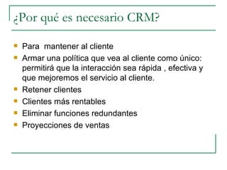 ¿Por qué es necesario CRM? Para  mantener al cliente Armar una política que vea al cliente como único: permitirá que la interacción sea rápida , efectiva y que mejoremos el servicio al cliente. Retener clientes Clientes más rentables Eliminar funciones redundantes Proyecciones de ventas  