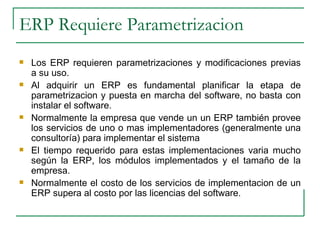 ERP Requiere Parametrizacion Los ERP requieren parametrizaciones y modificaciones previas a su uso. Al adquirir un ERP es fundamental planificar la etapa de parametrizacion y puesta en marcha del software, no basta con instalar el software. Normalmente la empresa que vende un un ERP también provee los servicios de uno o mas implementadores (generalmente una consultoría) para implementar el sistema El tiempo requerido para estas implementaciones varia mucho según la ERP, los módulos implementados y el tamaño de la empresa.  Normalmente el costo de los servicios de implementacion de un ERP supera al costo por las licencias del software. 