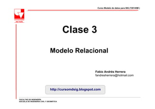 Curso Modelo de datos para SIG (720145M )




                                          Clase 3

                               Modelo Relacional


                                                          Fabio Andrés Herrera
                                                          fandresherrera@hotmail.com



                                http://cursomdsig.blogspot.com

FACULTAD DE INGENIERÍA
ESCUELA DE INGENIERÍA CIVIL Y GEOMÁTICA
 