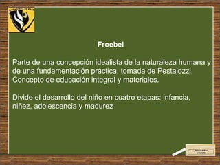 Froebel   Parte de una concepción idealista de la naturaleza humana y de una fundamentación práctica, tomada de Pestalozzi, Concepto de educación integral y materiales. Divide el desarrollo del niño en cuatro etapas: infancia, niñez, adolescencia y madurez 