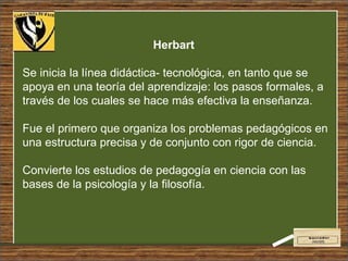 Herbart  Se inicia la línea didáctica- tecnológica, en tanto que se apoya en una teoría del aprendizaje: los pasos formales, a través de los cuales se hace más efectiva la enseñanza.  Fue el primero que organiza los problemas pedagógicos en una estructura precisa y de conjunto con rigor de ciencia.  Convierte los estudios de pedagogía en ciencia con las bases de la psicología y la filosofía. 
