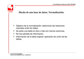 Curso Modelo de datos para SIG (720145M )




                Diseño de una base de datos. Normalización.




          Objetivo de la normalización: determinar las relaciones
          naturales entre los datos.
          Se parte una tabla en dos o más con menos columnas.
          No hay pérdida de información.
          Información de la tabla original: operación de unión de las
          tablas.




FACULTAD DE INGENIERÍA
ESCUELA DE INGENIERÍA CIVIL Y GEOMÁTICA
 