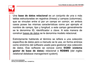 Curso Modelo de datos para SIG (720145M )




  Una base de datos relacional es un conjunto de una o más
  tablas estructuradas en registros (líneas) y campos (columnas),
  que se vinculan entre sí por un campo en común, en ambos
  casos posee las mismas características como por ejemplo el
  nombre de campo, tipo y longitud; a este campo generalmente
  se le denomina ID, identificador o clave. A esta manera de
  construir bases de datos se le denomina modelo relacional.

  Estrictamente hablando el término se refiere a una colección
  específica de datos pero a menudo se le usa, en forma errónea
  como sinónimo del software usado para gestionar esa colección
  de datos. Ese software se conoce como SGBD (sistema
  gestor de base de datos) relacional o RDBMS (del inglés
  relational database management system).

FACULTAD DE INGENIERÍA
ESCUELA DE INGENIERÍA CIVIL Y GEOMÁTICA
 