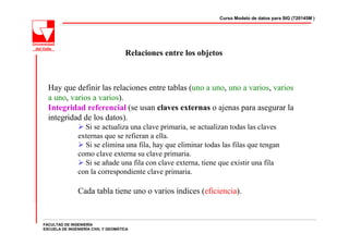 Curso Modelo de datos para SIG (720145M )




                                     Relaciones entre los objetos



  Hay que definir las relaciones entre tablas (uno a uno, uno a varios, varios
  a uno, varios a varios).
  Integridad referencial (se usan claves externas o ajenas para asegurar la
  integridad de los datos).
                  Si se actualiza una clave primaria, se actualizan todas las claves
                externas que se refieran a ella.
                  Si se elimina una fila, hay que eliminar todas las filas que tengan
                como clave externa su clave primaria.
                  Si se añade una fila con clave externa, tiene que existir una fila
                con la correspondiente clave primaria.

                Cada tabla tiene uno o varios índices (eficiencia).


FACULTAD DE INGENIERÍA
ESCUELA DE INGENIERÍA CIVIL Y GEOMÁTICA
 