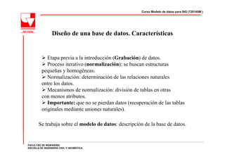 Curso Modelo de datos para SIG (720145M )




                 Diseño de una base de datos. Características


            Etapa previa a la introducción (Grabación) de datos.
            Proceso iterativo (normalización): se buscan estructuras
         pequeñas y homogéneas.
            Normalización: determinación de las relaciones naturales
         entre los datos.
            Mecanismos de normalización: división de tablas en otras
         con menos atributos.
            Importante: que no se pierdan datos (recuperación de las tablas
         originales mediante uniones naturales).

       Se trabaja sobre el modelo de datos: descripción de la base de datos.


FACULTAD DE INGENIERÍA
ESCUELA DE INGENIERÍA CIVIL Y GEOMÁTICA
 