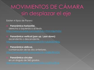 MOVIMIENTOS DE CÁMARA       sin desplazar el ejeExisten 4 tipos de Paneo:Panorámica horizontal,    derecha a izquierda o al revés.http://www.youtube.com/watch?v=YhX-hQpYhOUPanorámica vertical (pan up / pan down)ascendente o descendente.http://www.youtube.com/watch?v=ukzbGlUYB4gPanorámica oblicua,    combinación de las dos anteriores.http://www.youtube.com/watch?v=E4j8b3WJrOUPanorámica circular:    en un ángulo de 360 grados.http://www.youtube.com/watch?v=vyGFVyTE1sk