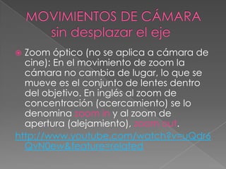 MOVIMIENTOS DE CÁMARA       sin desplazar el ejeZoom óptico (no se aplica a cámara de cine): En el movimiento de zoom la cámara no cambia de lugar, lo que se mueve es el conjunto de lentes dentro del objetivo. En inglés al zoom de concentración (acercamiento) se lo denomina zoom in y al zoom de apertura (alejamiento), zoom out.http://www.youtube.com/watch?v=uQdr6QvN0ew&feature=related