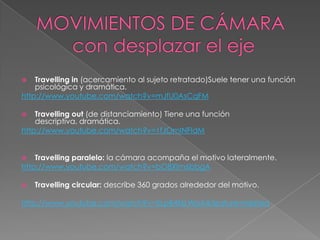 MOVIMIENTOS DE CÁMARA       con desplazar el ejeTravelling in (acercamiento al sujeto retratado)Suele tener una función psicológica y dramática.http://www.youtube.com/watch?v=mJfU0AsCqFMTravelling out (de distanciamiento) Tiene una función descriptiva, dramática.http://www.youtube.com/watch?v=1fJOmINFIdMTravelling paralelo: la cámara acompaña el motivo lateralmente.http://www.youtube.com/watch?v=bO8XIm6bbgATravelling circular: describe 360 grados alrededor del motivo.http://www.youtube.com/watch?v=XLpB4f6LWpA&feature=related