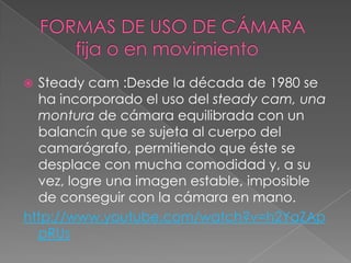 FORMAS DE USO DE CÁMARA        fija o en movimientoSteady cam :Desde la década de 1980 se ha incorporado el uso del steady cam, una montura de cámara equilibrada con un balancín que se sujeta al cuerpo del camarógrafo, permitiendo que éste se desplace con mucha comodidad y, a su vez, logre una imagen estable, imposible de conseguir con la cámara en mano.http://www.youtube.com/watch?v=h2YaZAppRUs
