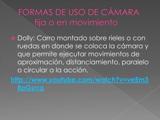 FORMAS DE USO DE CÁMARA        fija o en movimientoDolly: Carro montado sobre rieles o con ruedas en donde se coloca la cámara y que permite ejecutar movimientos de aproximación, distanciamiento, paralelo o circular a la acción.http://www.youtube.com/watch?v=veEm3BpGycg