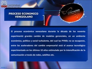 06/09/11 PROCESO ECONOMICO VENEZOLANO El proceso económico venezolano durante la década de los noventa experimentó grandes cambio de modelos gerenciales, en un ambiente económico, político y social turbulento, del cual las PYMEs no se escaparon, entre los aceleradores del cambio empresarial está el avance tecnológico experimentado en los últimos 10 años estimulado por la intensificación de la comunicación a través de redes, satélites etc.   