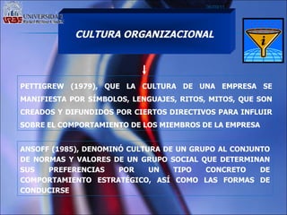 06/09/11 CULTURA ORGANIZACIONAL PETTIGREW (1979), QUE LA CULTURA DE UNA EMPRESA SE MANIFIESTA POR SÍMBOLOS, LENGUAJES, RITOS, MITOS, QUE SON CREADOS Y DIFUNDIDOS POR CIERTOS DIRECTIVOS PARA INFLUIR SOBRE EL COMPORTAMIENTO DE LOS MIEMBROS DE LA EMPRESA   ANSOFF (1985), DENOMINÓ CULTURA DE UN GRUPO AL CONJUNTO DE NORMAS Y VALORES DE UN GRUPO SOCIAL QUE DETERMINAN SUS PREFERENCIAS POR UN TIPO CONCRETO DE COMPORTAMIENTO ESTRATÉGICO, ASÍ COMO LAS FORMAS DE CONDUCIRSE  