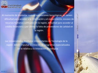 06/09/11 Al momento de implantar nuevas innovaciones tecnológicas, se tienen: dificultad para acceder a la información y al conocimiento, escasez de recursos humanos calificados en la región, dificultad para acceder al crédito financiero y por último la falta de proveedores de calidad en la región. Las Universidades, Institutos Universitarios de Tecnología de la región  deben impulsar la creación de programas especializados en lo relativo a la innovación tecnológica  