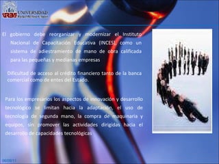06/09/11 El gobierno debe reorganizar y modernizar el Instituto Nacional de Capacitación Educativa (INCES), como un sistema de adiestramiento de mano de obra calificada para las pequeñas y medianas empresas Dificultad de acceso al crédito financiero tanto de la banca comercial como de entes del Estado. Para los empresarios los aspectos de innovación y desarrollo tecnológico se limitan hacia la adaptación, el uso de tecnología de segunda mano, la compra de maquinaria y equipos, sin promover las actividades dirigidas hacia el desarrollo de capacidades tecnológicas 