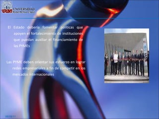 06/09/11 El Estado debería fomentar políticas que apoyen el fortalecimiento de instituciones que puedan auxiliar el financiamiento de las PYMEs Las PYME deben orientar sus esfuerzo en lograr redes empresariales a fin de competir en los mercados internacionales 