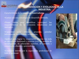 06/09/11 INNOVACION Y EVOLUCION DE LA INDUSTRIA. Caracter í sticas de la  empresa innovadora: Contar con una estrategia  de desarrollo definida.  Tener visi ó n para identificar (anticipar) los requerimientos de la econom í a (tendencias del mercado).  Capacidad para obtener, procesar, asimilar información  tecnol ó gica y econ ó mica. Aptitud para lograr la cooperaci ó n interna (en toda su estructura funcional) y externa (con los centros de investigaci ó n, de educaci ó n superior, de asesor í a y consultor í a, clientes y proveedores. Constante inter é s por la superaci ó n profesional de todo el personal. 